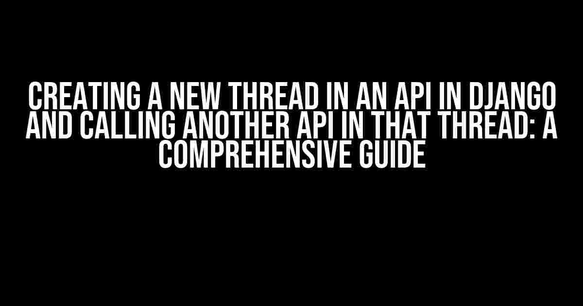 Creating a new thread in an API in Django and calling another API in that thread: A Comprehensive Guide